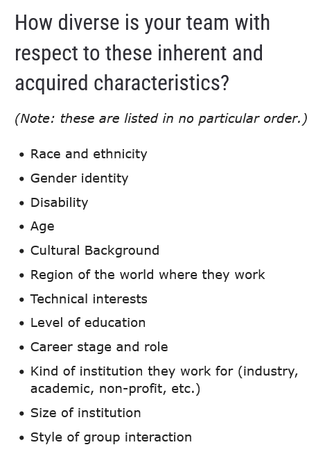 Checklist on How diverse is your team with respect to these inherent and acquired characteristics:
Race and ethnicity, Gender identity, Disability, Age, Cultural Background, Region of the world where they work, Technical interests, Level of education, Career stage and role, Kind of institution they work for (industry, academic, non-profit, etc.), Size of institution, Style of group interaction
